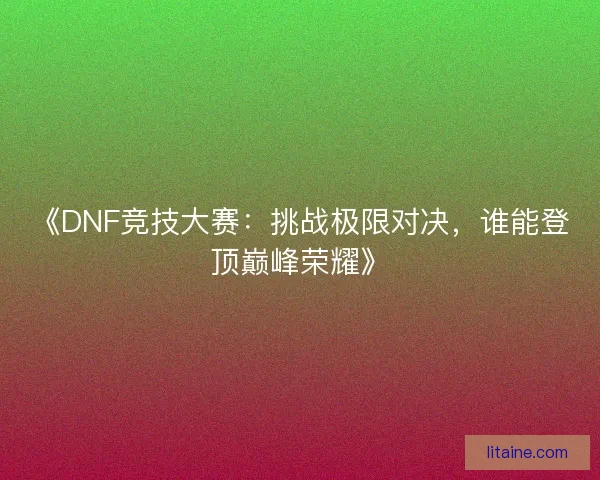 《DNF竞技大赛：挑战极限对决，谁能登顶巅峰荣耀》