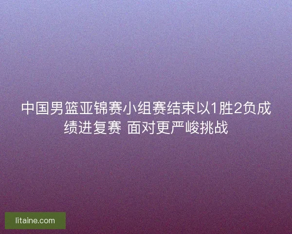 中国男篮亚锦赛小组赛结束以1胜2负成绩进复赛 面对更严峻挑战
