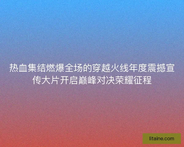 热血集结燃爆全场的穿越火线年度震撼宣传大片开启巅峰对决荣耀征程