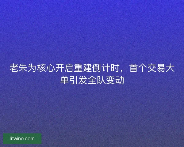 老朱为核心开启重建倒计时，首个交易大单引发全队变动