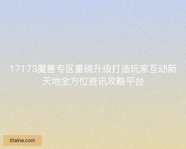 17173魔兽专区重磅升级打造玩家互动新天地全方位资讯攻略平台