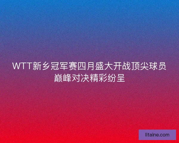 WTT新乡冠军赛四月盛大开战顶尖球员巅峰对决精彩纷呈
