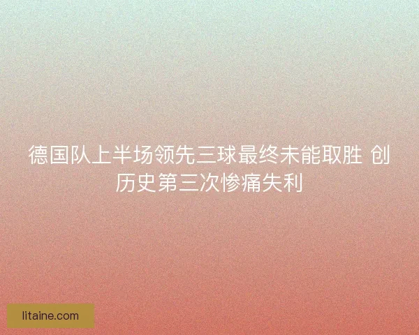 德国队上半场领先三球最终未能取胜 创历史第三次惨痛失利 德国队上半场领先三球最终未能取胜 创历史第三次惨痛失利