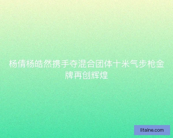 杨倩杨皓然携手夺混合团体十米气步枪金牌再创辉煌
