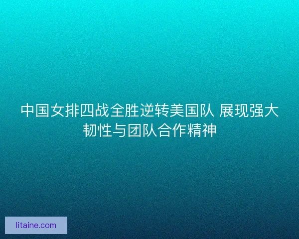 中国女排四战全胜逆转美国队 展现强大韧性与团队合作精神