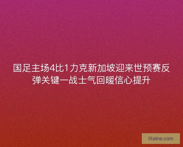 国足主场4比1力克新加坡迎来世预赛反弹关键一战士气回暖信心提升