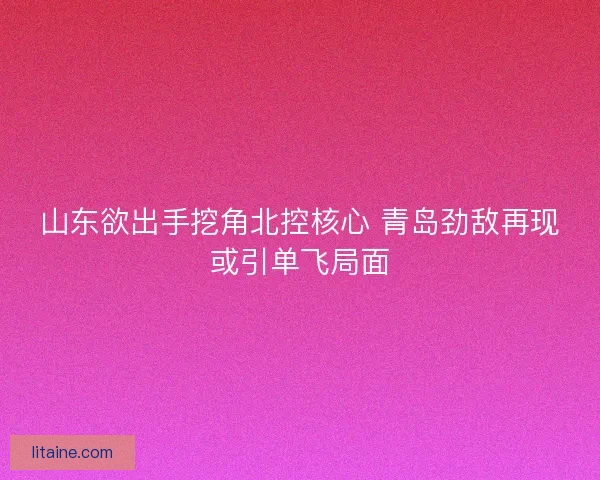 山东欲出手挖角北控核心 青岛劲敌再现或引单飞局面
