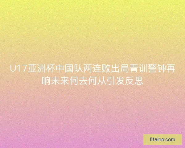 U17亚洲杯中国队两连败出局青训警钟再响未来何去何从引发反思