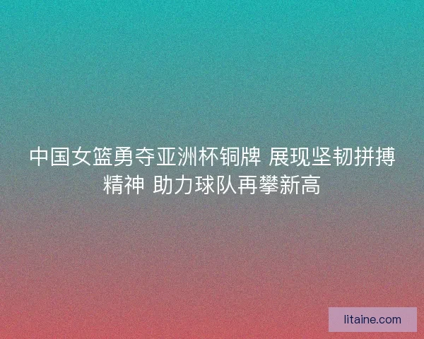 中国女篮勇夺亚洲杯铜牌 展现坚韧拼搏精神 助力球队再攀新高