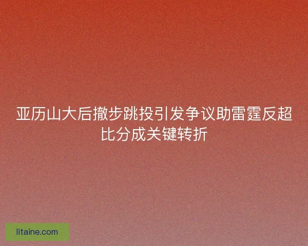 亚历山大后撤步跳投引发争议助雷霆反超比分成关键转折