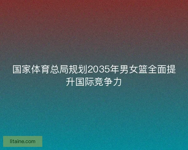 国家体育总局规划2035年男女篮全面提升国际竞争力
