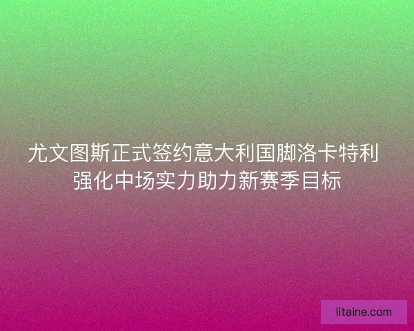 尤文图斯正式签约意大利国脚洛卡特利 强化中场实力助力新赛季目标