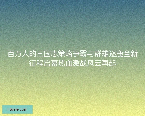 百万人的三国志策略争霸与群雄逐鹿全新征程启幕热血激战风云再起