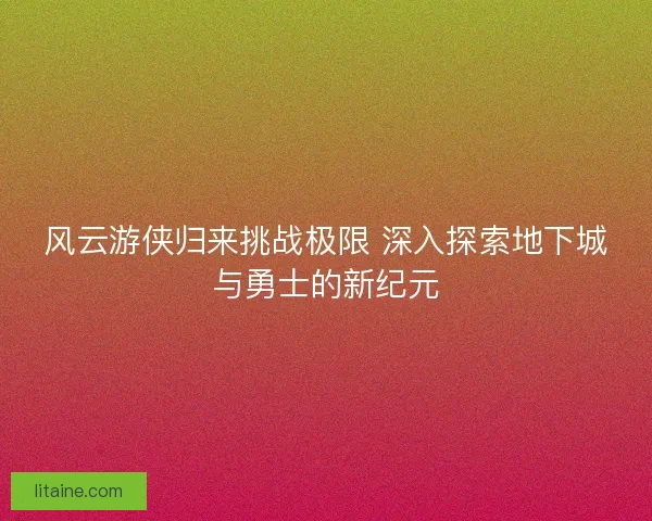 风云游侠归来挑战极限 深入探索地下城与勇士的新纪元