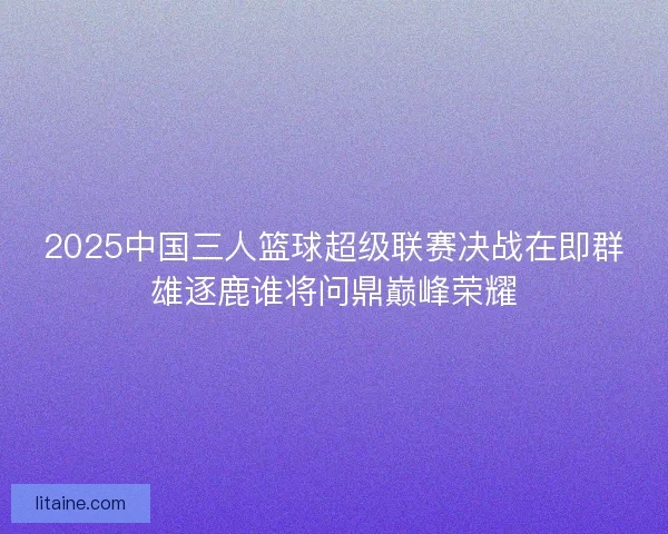 2025中国三人篮球超级联赛决战在即群雄逐鹿谁将问鼎巅峰荣耀