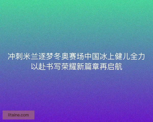 冲刺米兰逐梦冬奥赛场中国冰上健儿全力以赴书写荣耀新篇章再启航 冲刺米兰逐梦冬奥赛场中国冰上健儿全力以赴书写荣耀新篇章再启航
