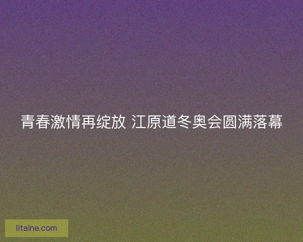 青春激情再绽放 江原道冬奥会圆满落幕 青春激情再绽放 江原道冬奥会圆满落幕