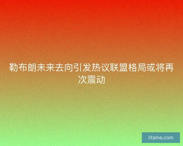 勒布朗未来去向引发热议联盟格局或将再次震动