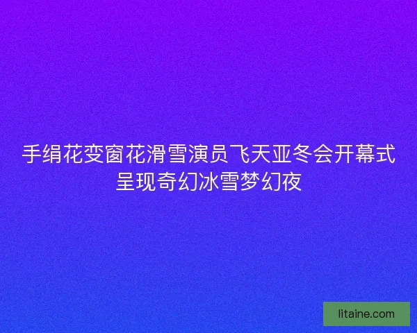 手绢花变窗花滑雪演员飞天亚冬会开幕式呈现奇幻冰雪梦幻夜