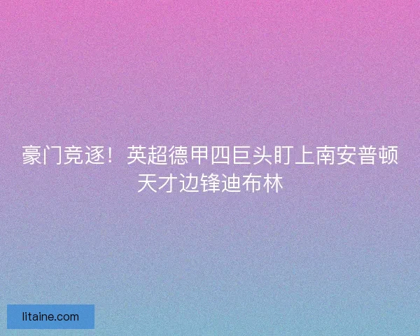 豪门竞逐！英超德甲四巨头盯上南安普顿天才边锋迪布林