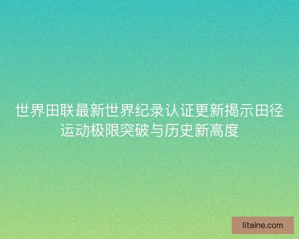 世界田联最新世界纪录认证更新揭示田径运动极限突破与历史新高度 世界田联最新世界纪录认证更新揭示田径运动极限突破与历史新高度