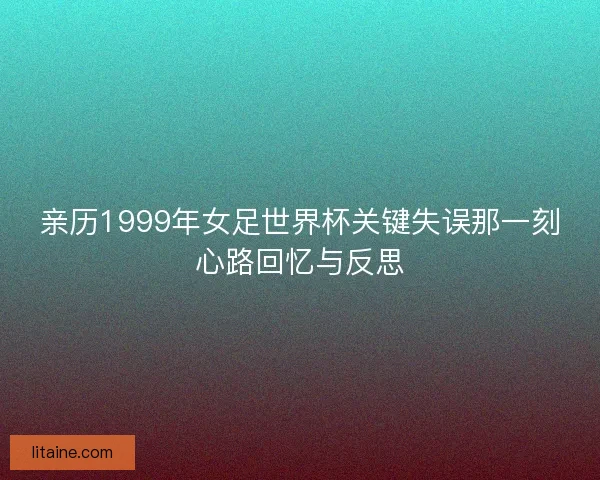 亲历1999年女足世界杯关键失误那一刻心路回忆与反思 亲历1999年女足世界杯关键失误那一刻心路回忆与反思