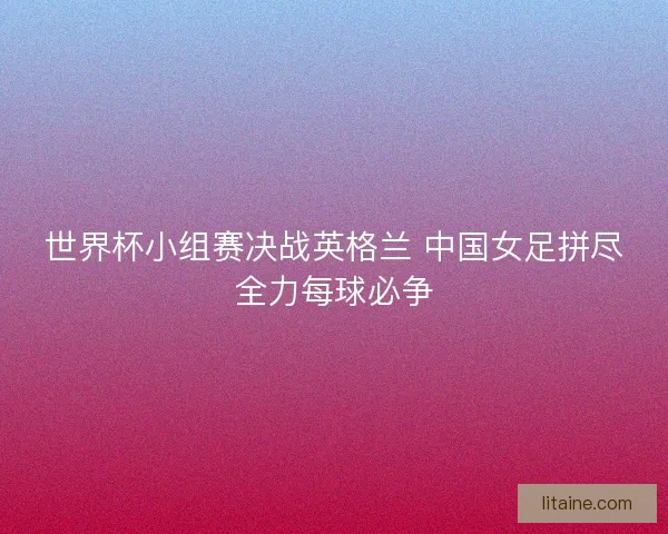 世界杯小组赛决战英格兰 中国女足拼尽全力每球必争 世界杯小组赛决战英格兰 中国女足拼尽全力每球必争