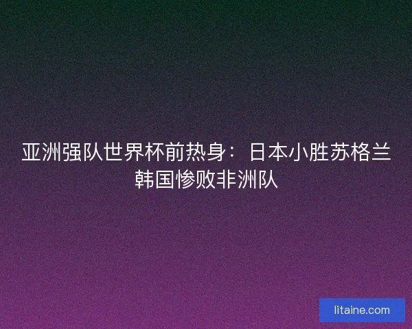 亚洲强队世界杯前热身：日本小胜苏格兰韩国惨败非洲队
