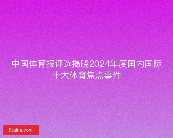 中国体育报评选揭晓2024年度国内国际十大体育焦点事件