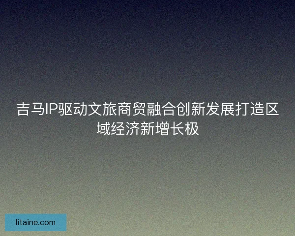 吉马IP驱动文旅商贸融合创新发展打造区域经济新增长极